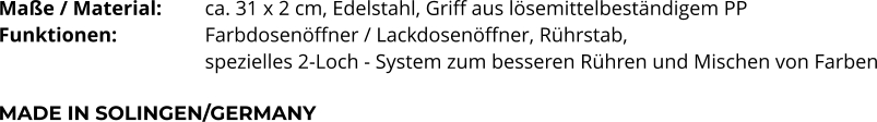 Maße / Material:		ca. 31 x 2 cm, Edelstahl, Griff aus lösemittelbeständigem PP Funktionen:			Farbdosenöffner / Lackdosenöffner, Rührstab,  spezielles 2-Loch - System zum besseren Rühren und Mischen von Farben  MADE IN SOLINGEN/GERMANY