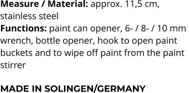 Measure / Material: approx. 11,5 cm,  stainless steel Functions: paint can opener, 6- / 8- / 10 mm  wrench, bottle opener, hook to open paint  buckets and to wipe off paint from the paint  stirrer  MADE IN SOLINGEN/GERMANY