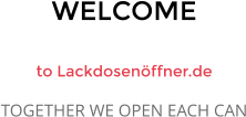 WELCOME  to Lackdosenöffner.de TOGETHER WE OPEN EACH CAN